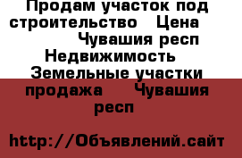 Продам участок под строительство › Цена ­ 800 000 - Чувашия респ. Недвижимость » Земельные участки продажа   . Чувашия респ.